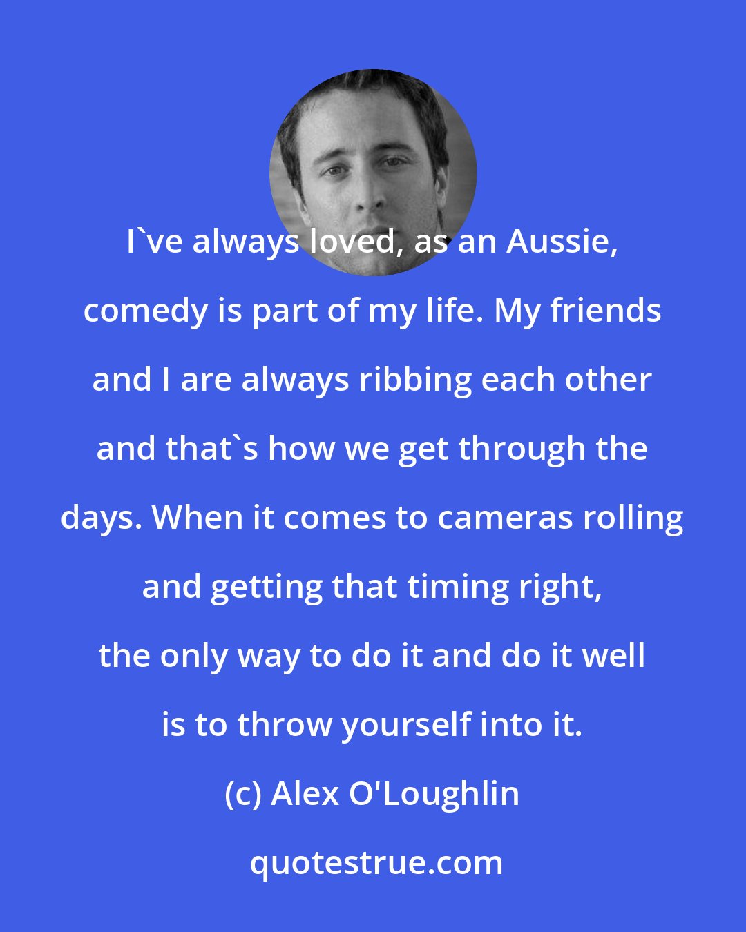 Alex O'Loughlin: I've always loved, as an Aussie, comedy is part of my life. My friends and I are always ribbing each other and that's how we get through the days. When it comes to cameras rolling and getting that timing right, the only way to do it and do it well is to throw yourself into it.