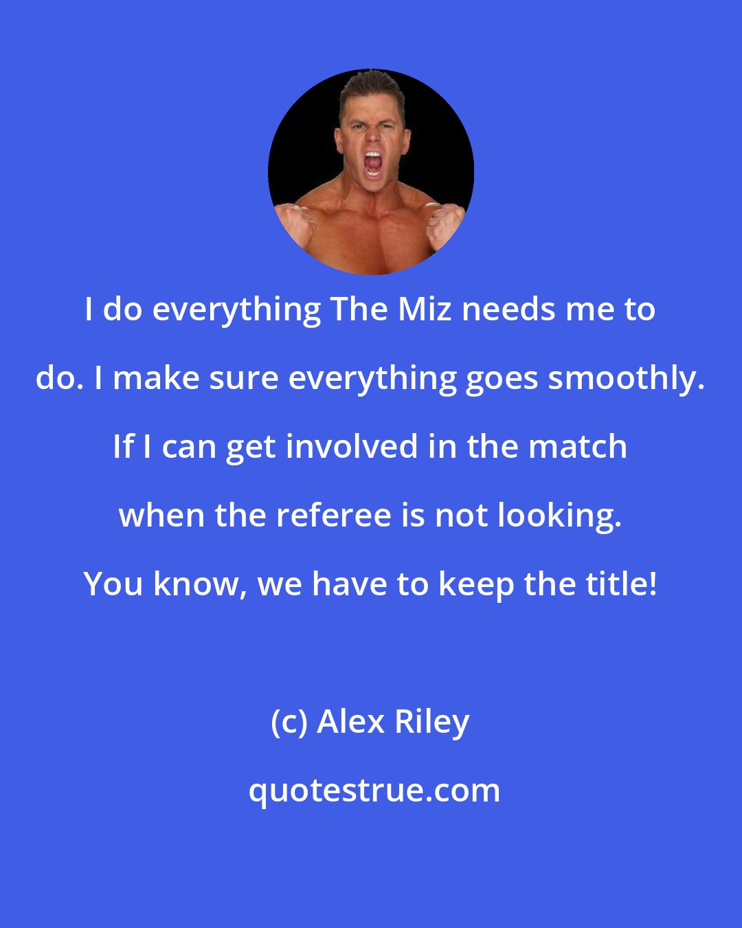 Alex Riley: I do everything The Miz needs me to do. I make sure everything goes smoothly. If I can get involved in the match when the referee is not looking. You know, we have to keep the title!