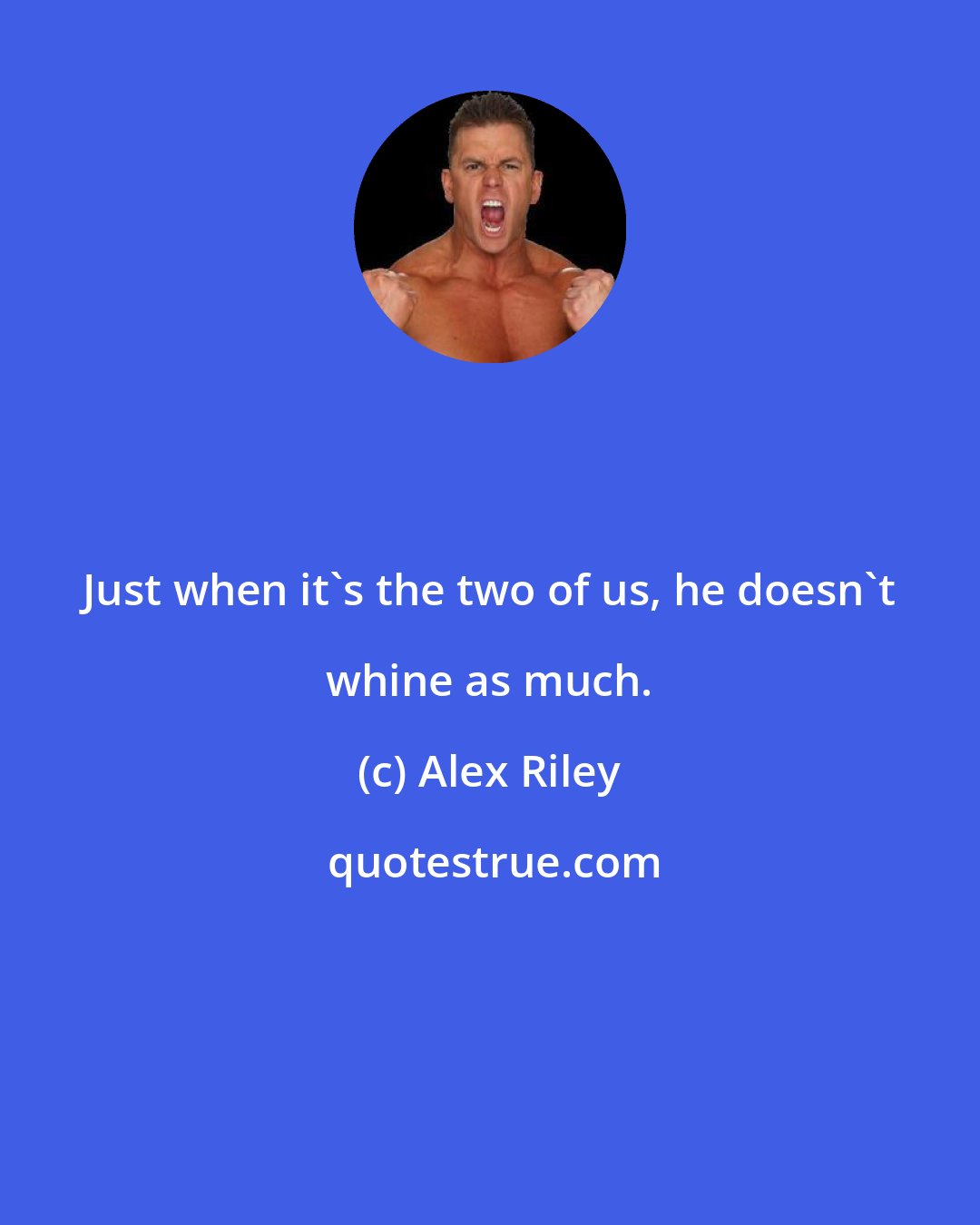 Alex Riley: Just when it's the two of us, he doesn't whine as much.