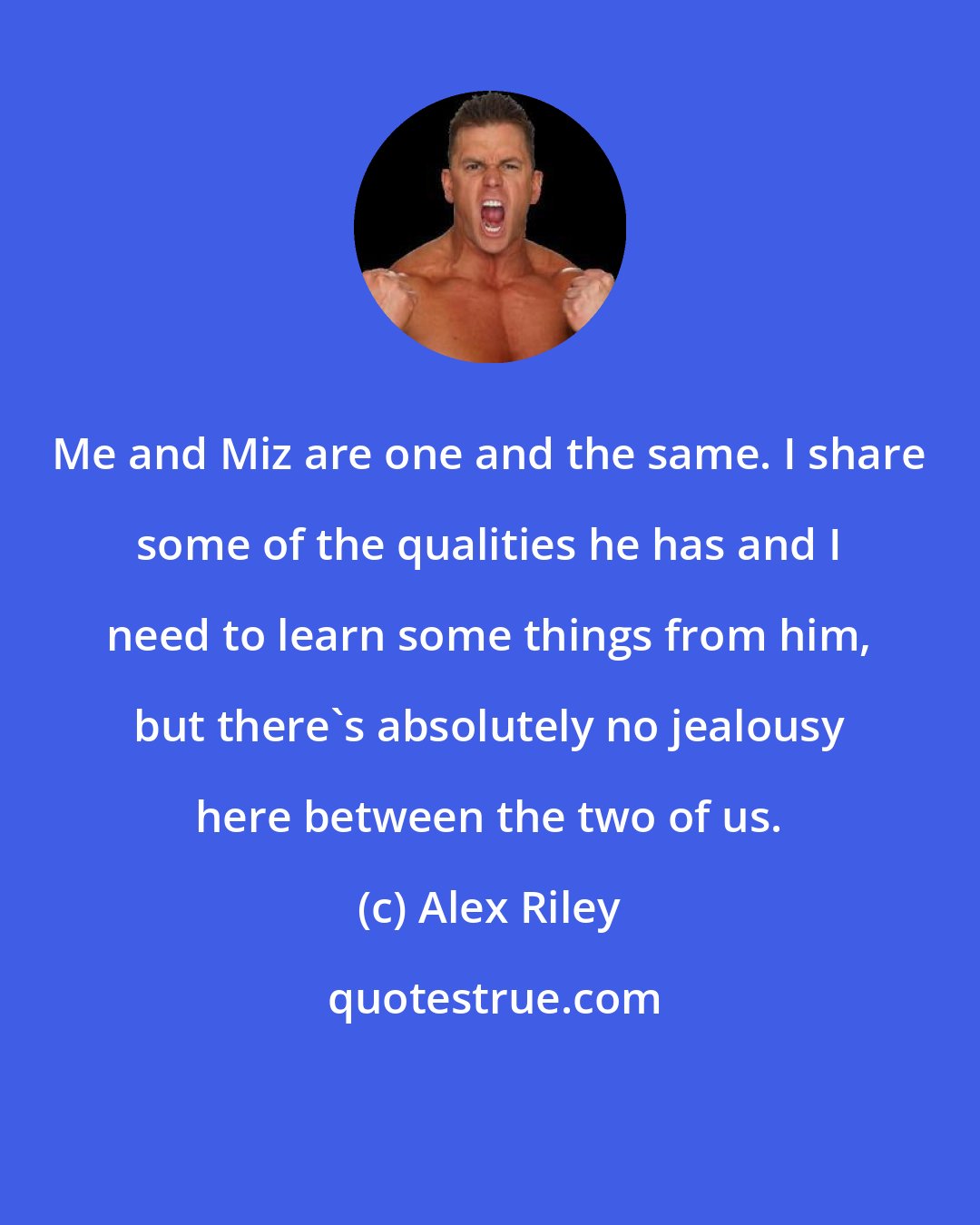 Alex Riley: Me and Miz are one and the same. I share some of the qualities he has and I need to learn some things from him, but there's absolutely no jealousy here between the two of us.