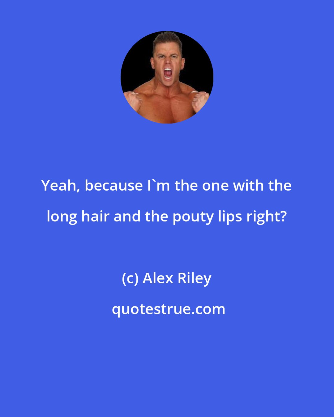 Alex Riley: Yeah, because I'm the one with the long hair and the pouty lips right?