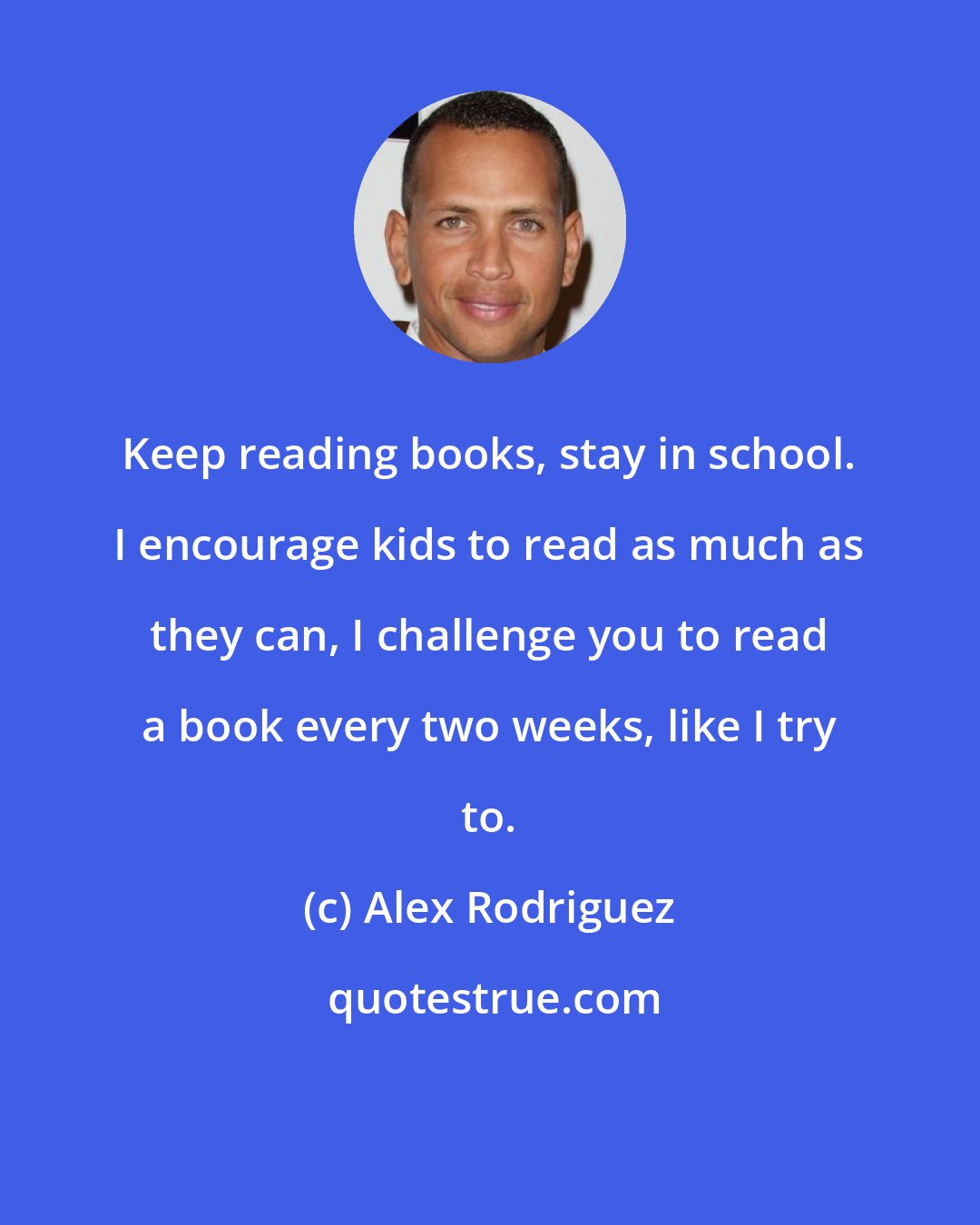 Alex Rodriguez: Keep reading books, stay in school. I encourage kids to read as much as they can, I challenge you to read a book every two weeks, like I try to.