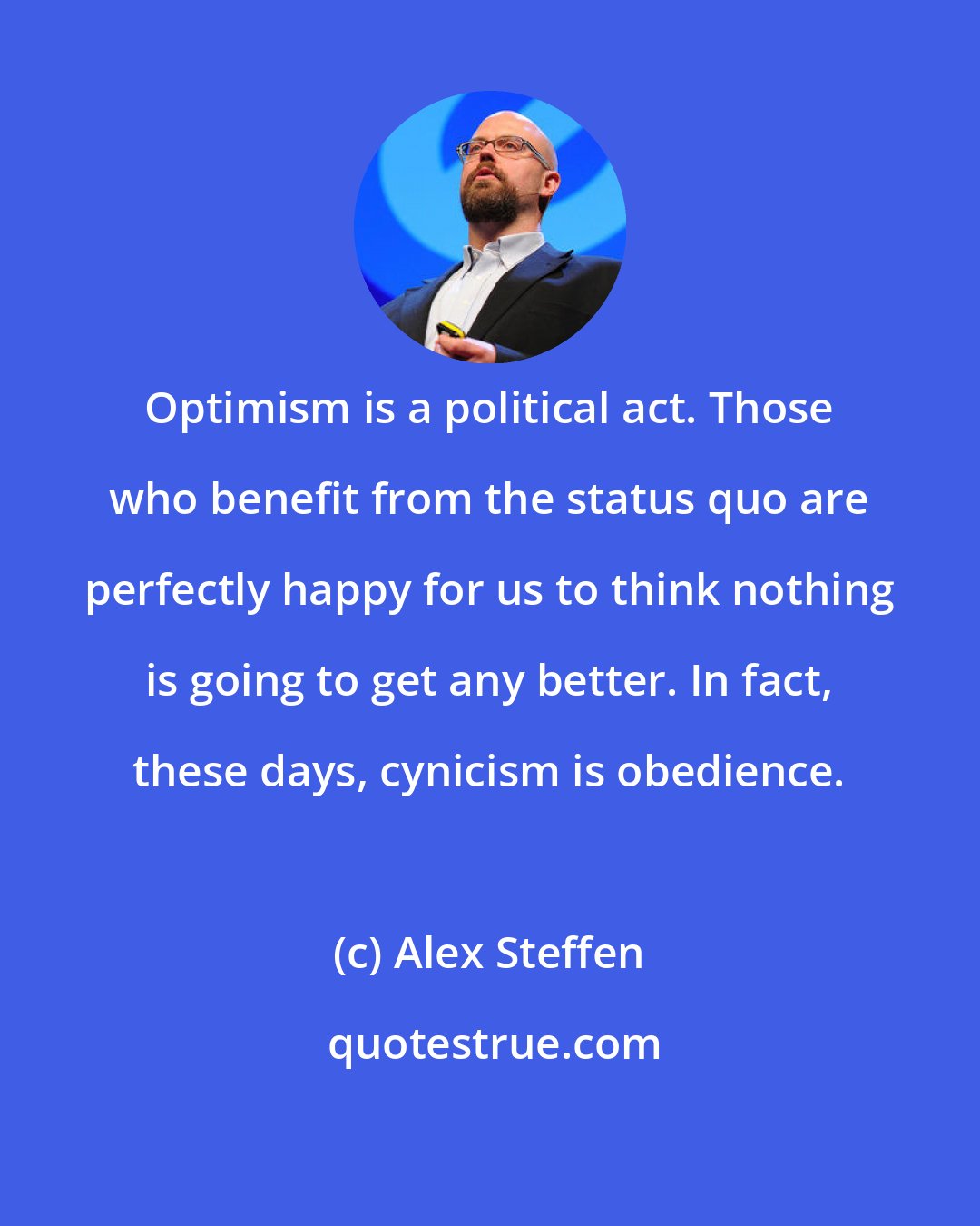 Alex Steffen: Optimism is a political act. Those who benefit from the status quo are perfectly happy for us to think nothing is going to get any better. In fact, these days, cynicism is obedience.
