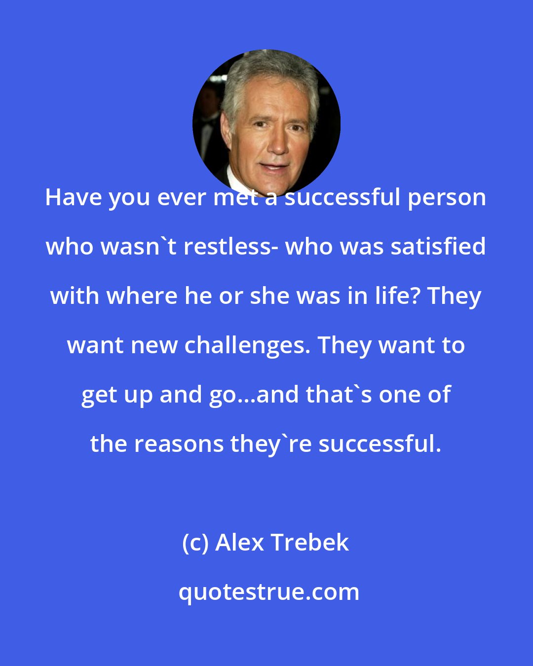 Alex Trebek: Have you ever met a successful person who wasn't restless- who was satisfied with where he or she was in life? They want new challenges. They want to get up and go...and that's one of the reasons they're successful.