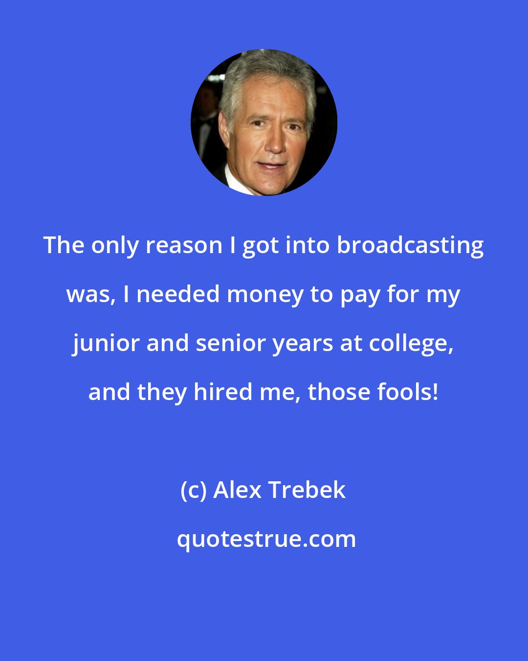 Alex Trebek: The only reason I got into broadcasting was, I needed money to pay for my junior and senior years at college, and they hired me, those fools!