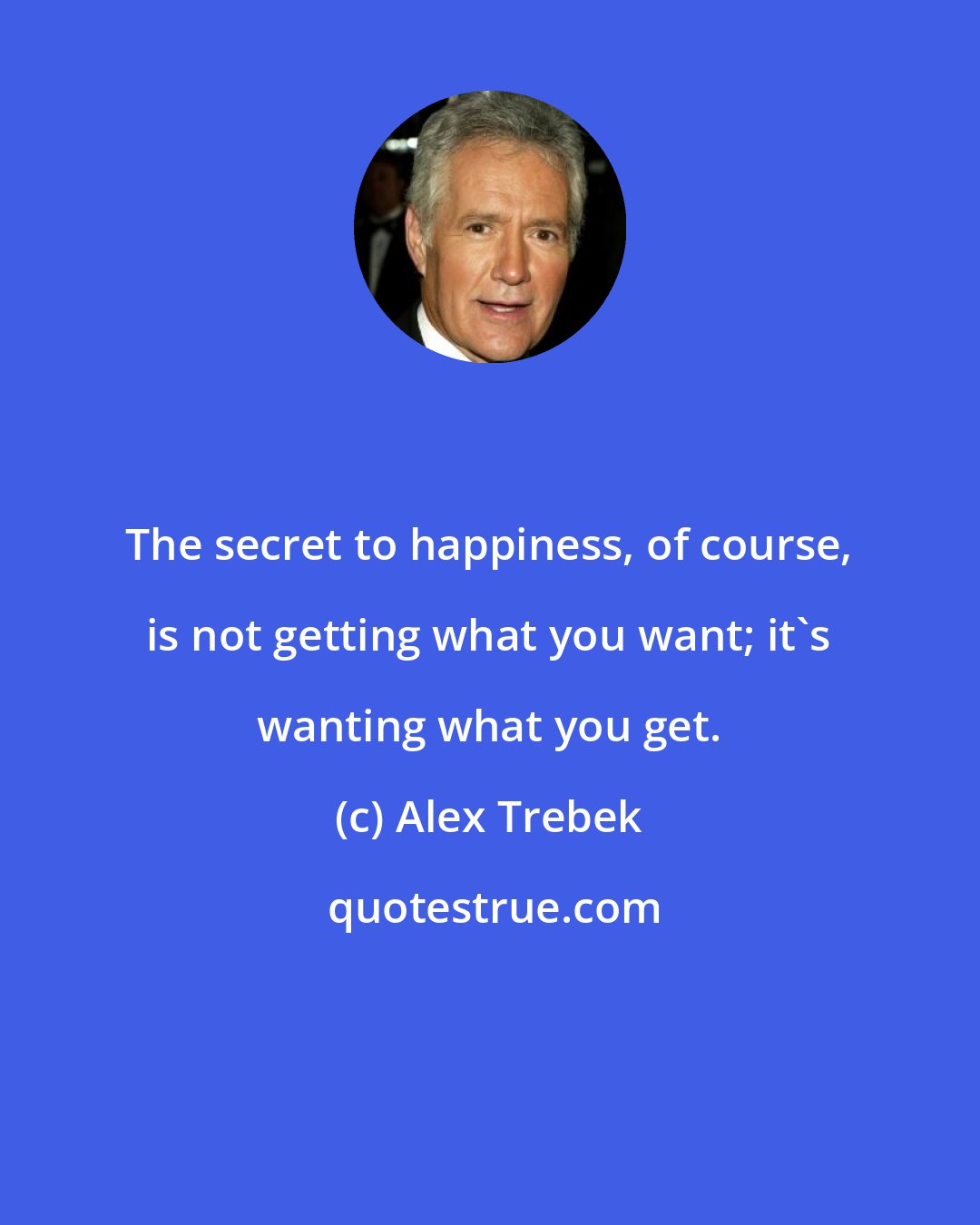 Alex Trebek: The secret to happiness, of course, is not getting what you want; it's wanting what you get.
