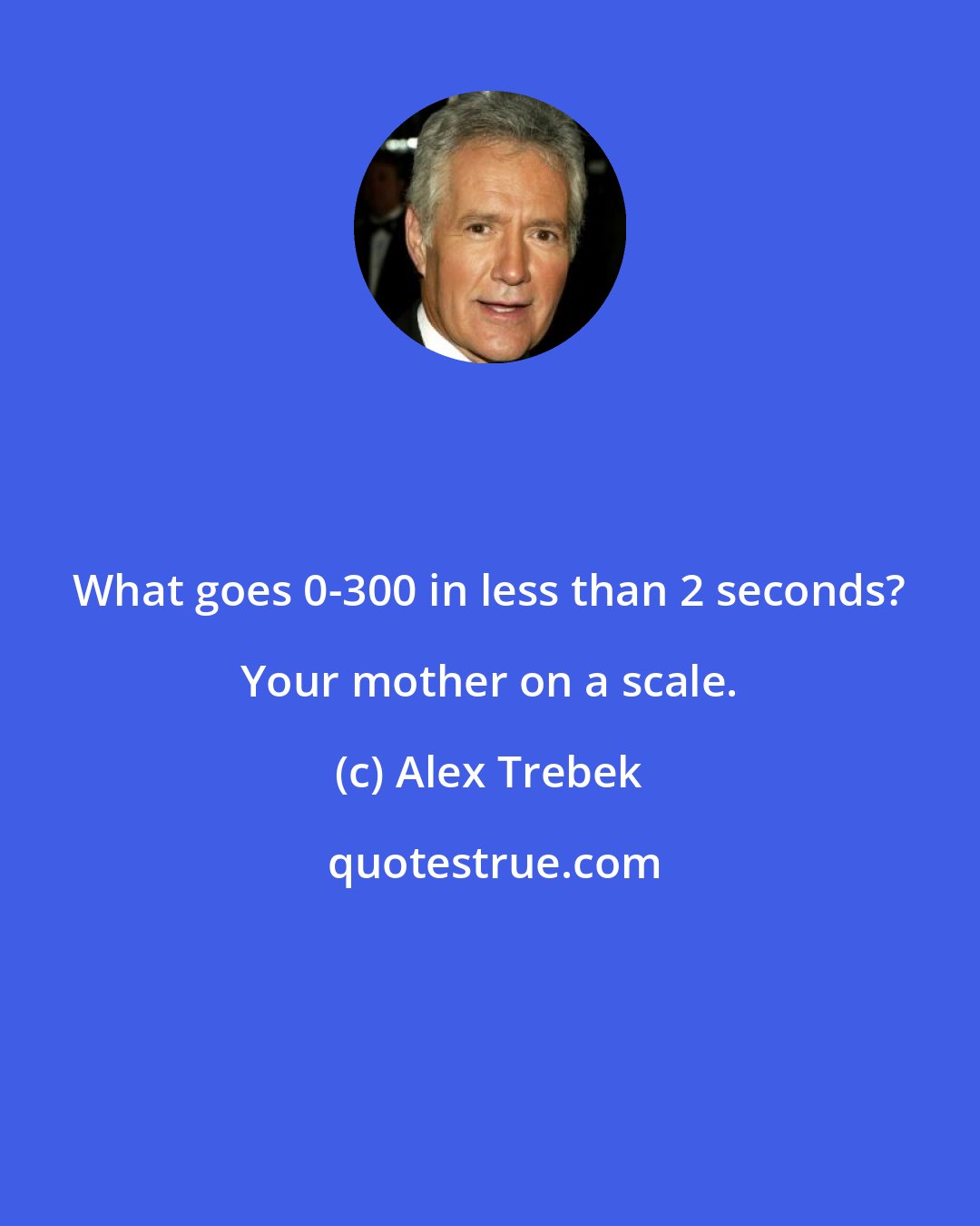 Alex Trebek: What goes 0-300 in less than 2 seconds? Your mother on a scale.