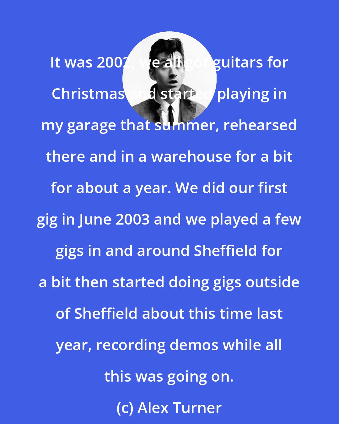 Alex Turner: It was 2002, we all got guitars for Christmas and started playing in my garage that summer, rehearsed there and in a warehouse for a bit for about a year. We did our first gig in June 2003 and we played a few gigs in and around Sheffield for a bit then started doing gigs outside of Sheffield about this time last year, recording demos while all this was going on.