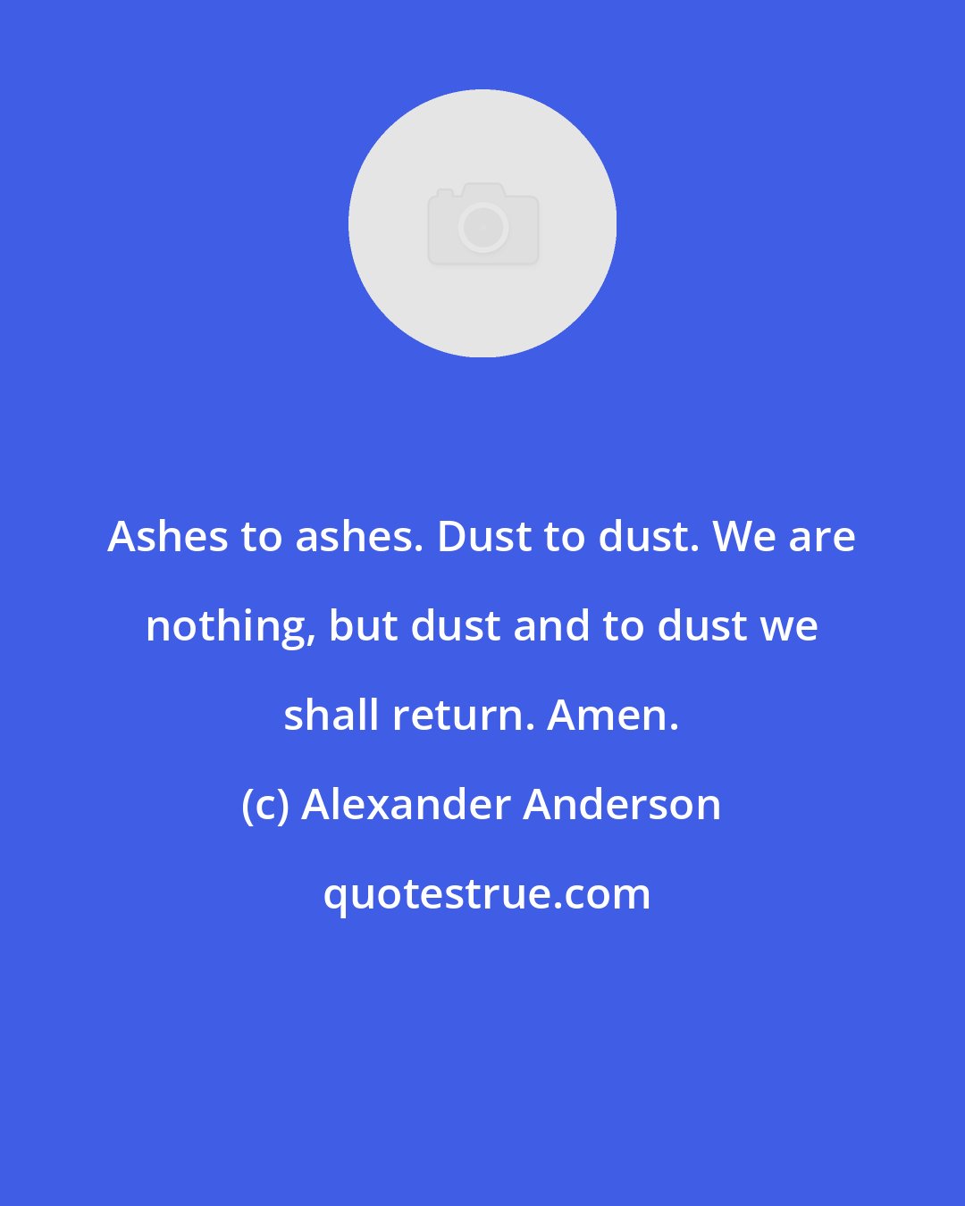 Alexander Anderson: Ashes to ashes. Dust to dust. We are nothing, but dust and to dust we shall return. Amen.