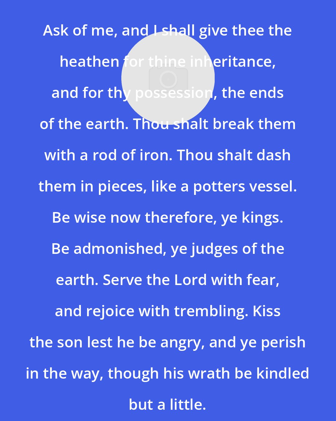 Alexander Anderson: Ask of me, and I shall give thee the heathen for thine inheritance, and for thy possession, the ends of the earth. Thou shalt break them with a rod of iron. Thou shalt dash them in pieces, like a potters vessel. Be wise now therefore, ye kings. Be admonished, ye judges of the earth. Serve the Lord with fear, and rejoice with trembling. Kiss the son lest he be angry, and ye perish in the way, though his wrath be kindled but a little.
