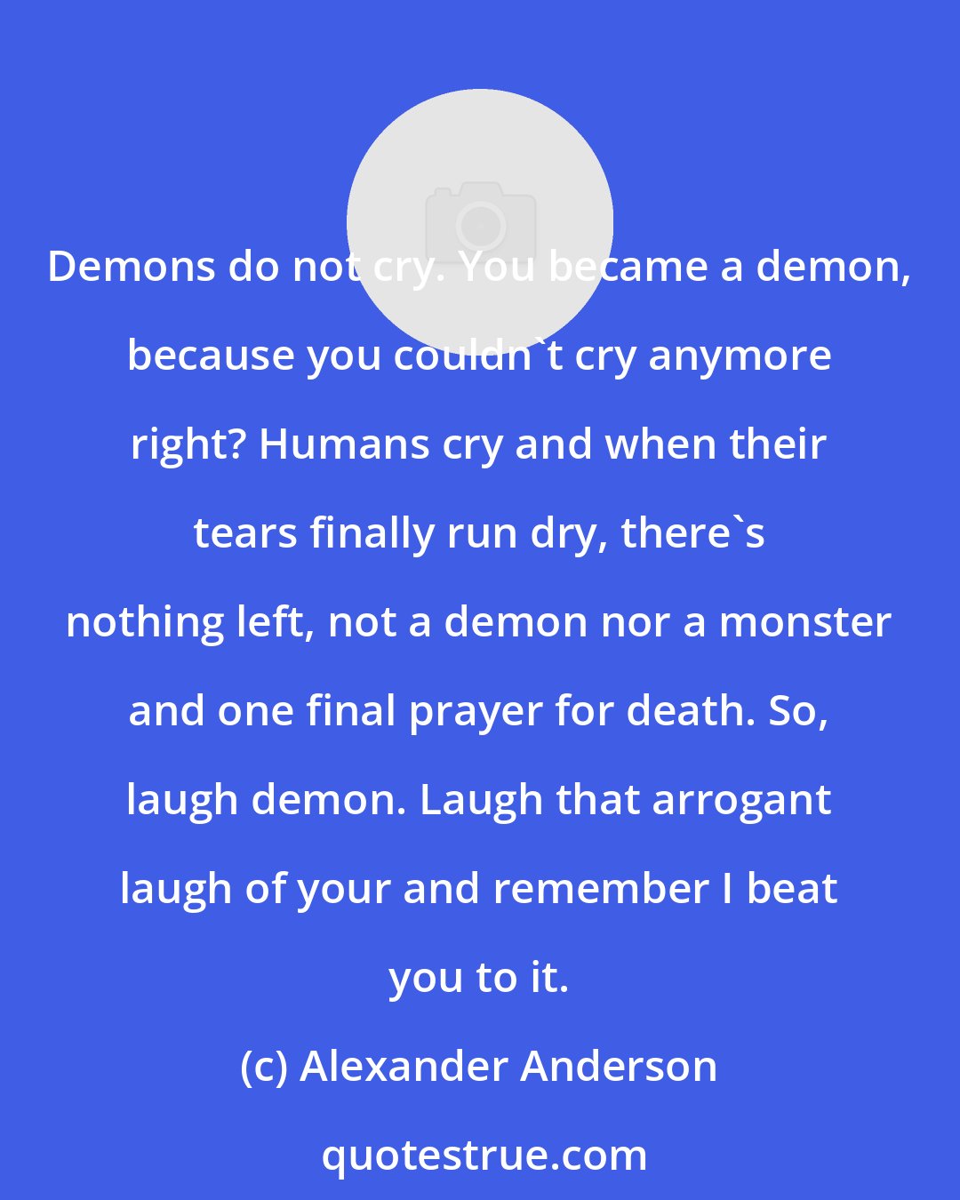 Alexander Anderson: Demons do not cry. You became a demon, because you couldn't cry anymore right? Humans cry and when their tears finally run dry, there's nothing left, not a demon nor a monster and one final prayer for death. So, laugh demon. Laugh that arrogant laugh of your and remember I beat you to it.