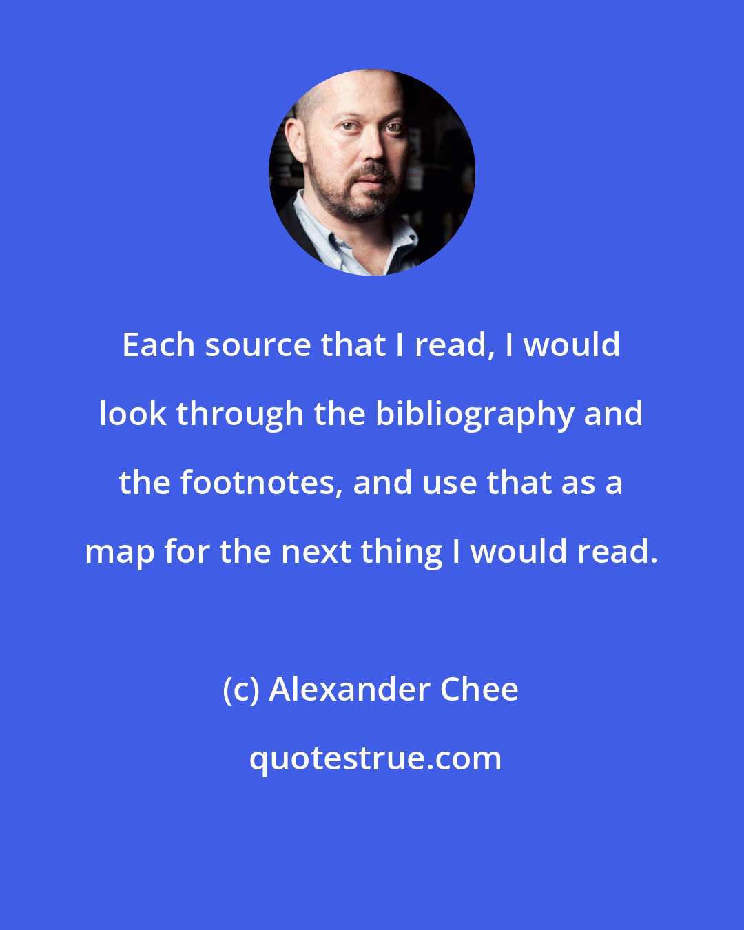 Alexander Chee: Each source that I read, I would look through the bibliography and the footnotes, and use that as a map for the next thing I would read.
