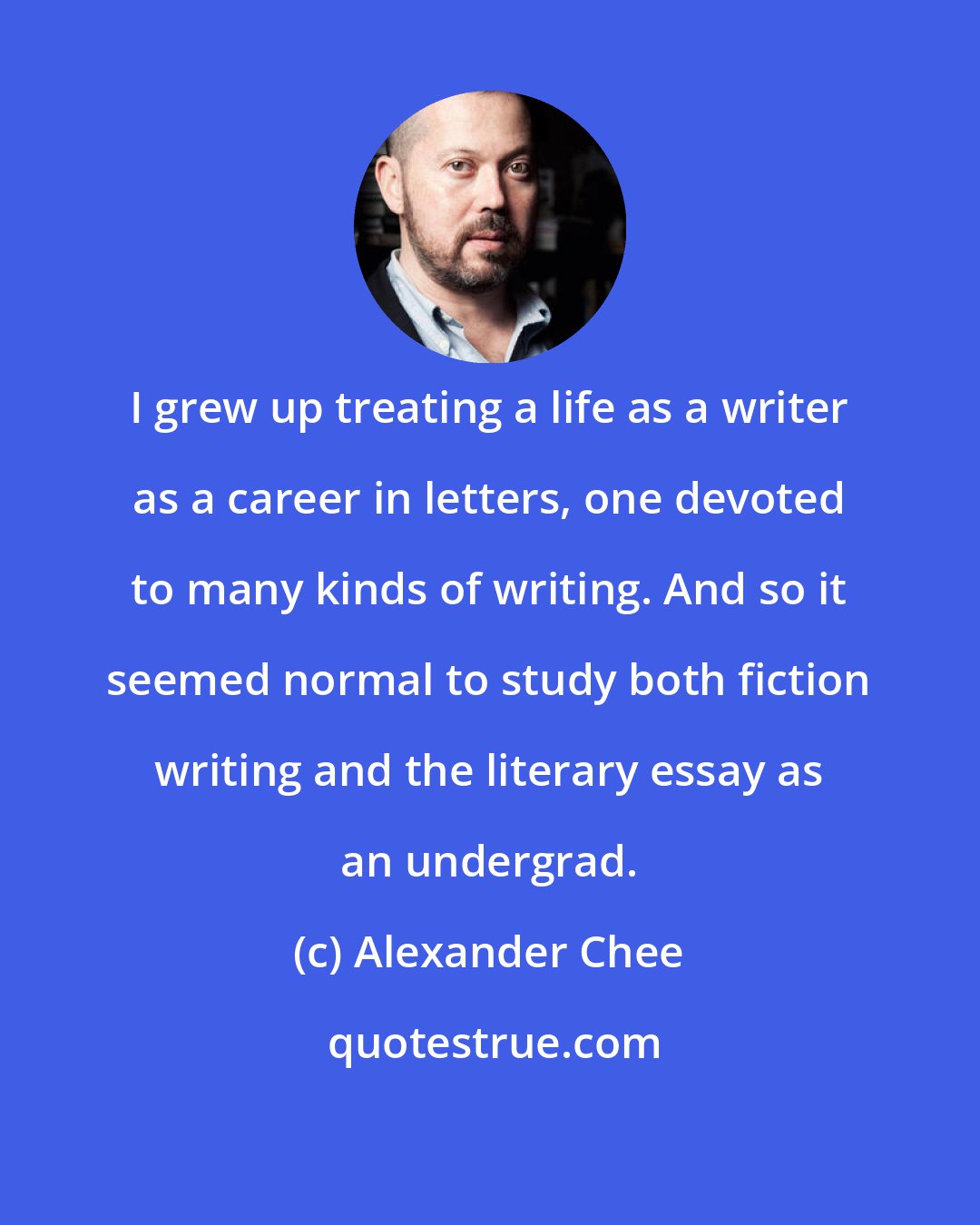 Alexander Chee: I grew up treating a life as a writer as a career in letters, one devoted to many kinds of writing. And so it seemed normal to study both fiction writing and the literary essay as an undergrad.