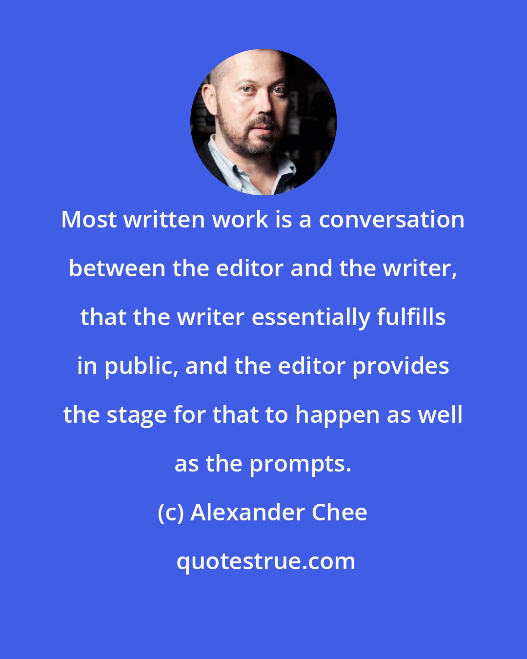 Alexander Chee: Most written work is a conversation between the editor and the writer, that the writer essentially fulfills in public, and the editor provides the stage for that to happen as well as the prompts.