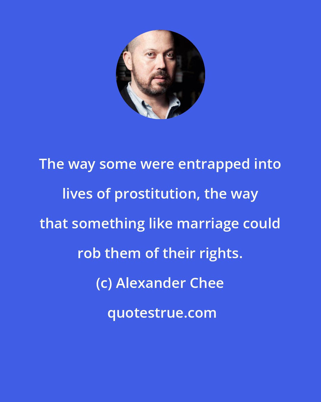 Alexander Chee: The way some were entrapped into lives of prostitution, the way that something like marriage could rob them of their rights.