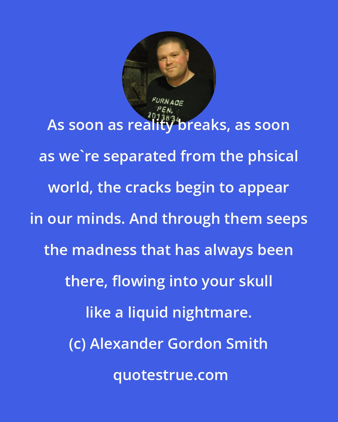 Alexander Gordon Smith: As soon as reality breaks, as soon as we're separated from the phsical world, the cracks begin to appear in our minds. And through them seeps the madness that has always been there, flowing into your skull like a liquid nightmare.