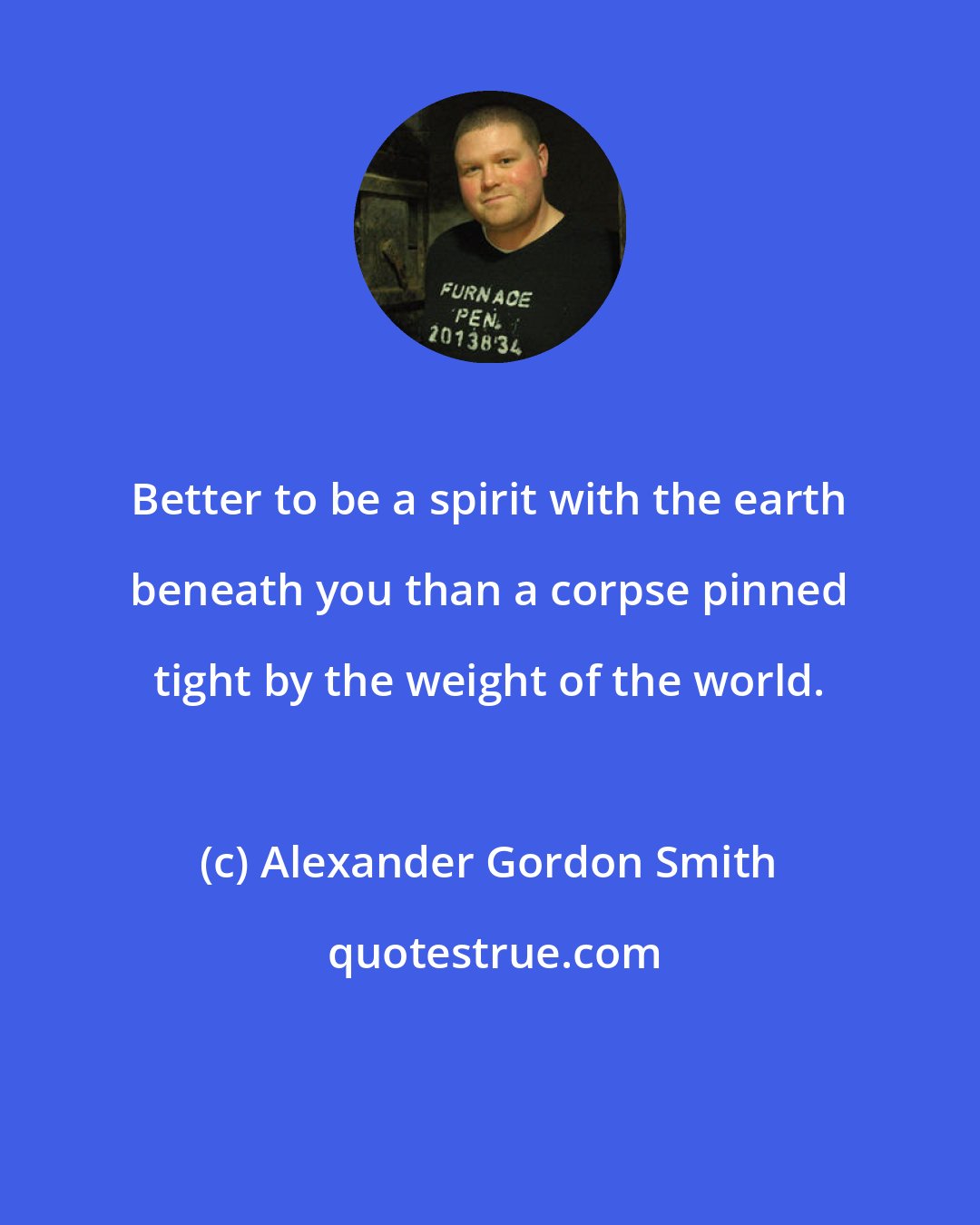Alexander Gordon Smith: Better to be a spirit with the earth beneath you than a corpse pinned tight by the weight of the world.