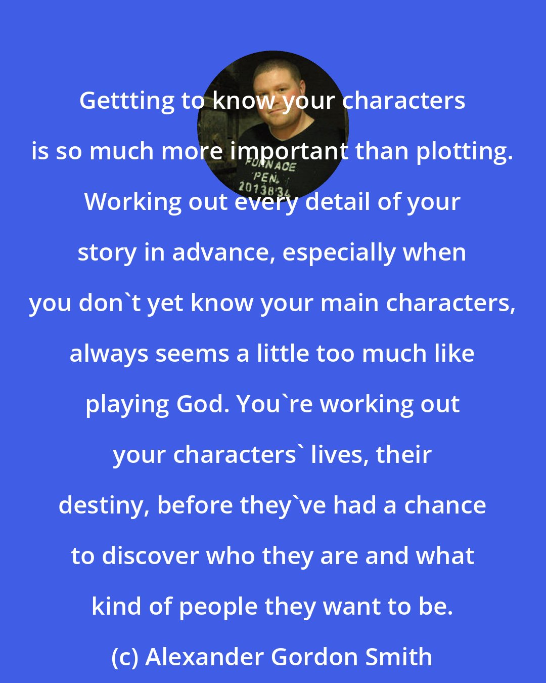 Alexander Gordon Smith: Gettting to know your characters is so much more important than plotting. Working out every detail of your story in advance, especially when you don't yet know your main characters, always seems a little too much like playing God. You're working out your characters' lives, their destiny, before they've had a chance to discover who they are and what kind of people they want to be.