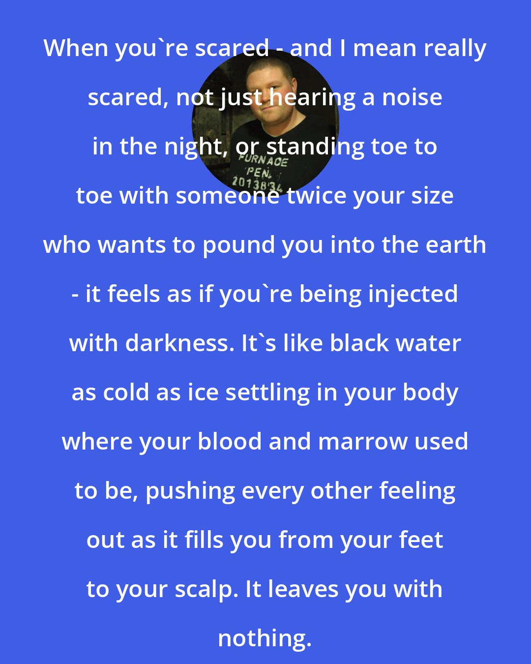 Alexander Gordon Smith: When you're scared - and I mean really scared, not just hearing a noise in the night, or standing toe to toe with someone twice your size who wants to pound you into the earth - it feels as if you're being injected with darkness. It's like black water as cold as ice settling in your body where your blood and marrow used to be, pushing every other feeling out as it fills you from your feet to your scalp. It leaves you with nothing.
