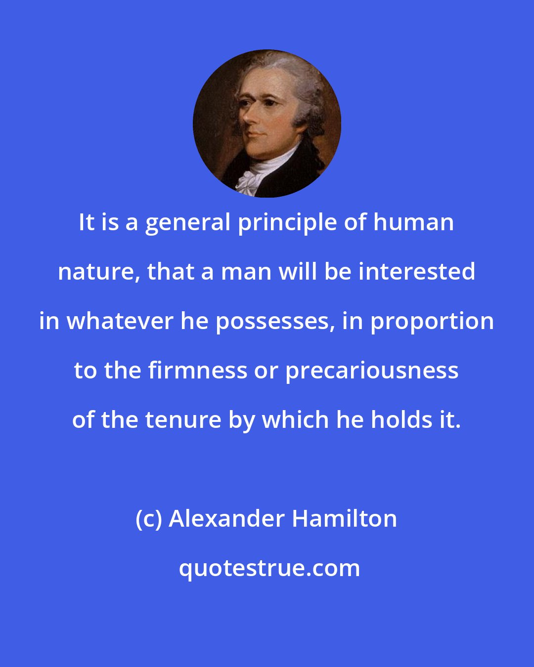 Alexander Hamilton: It is a general principle of human nature, that a man will be interested in whatever he possesses, in proportion to the firmness or precariousness of the tenure by which he holds it.