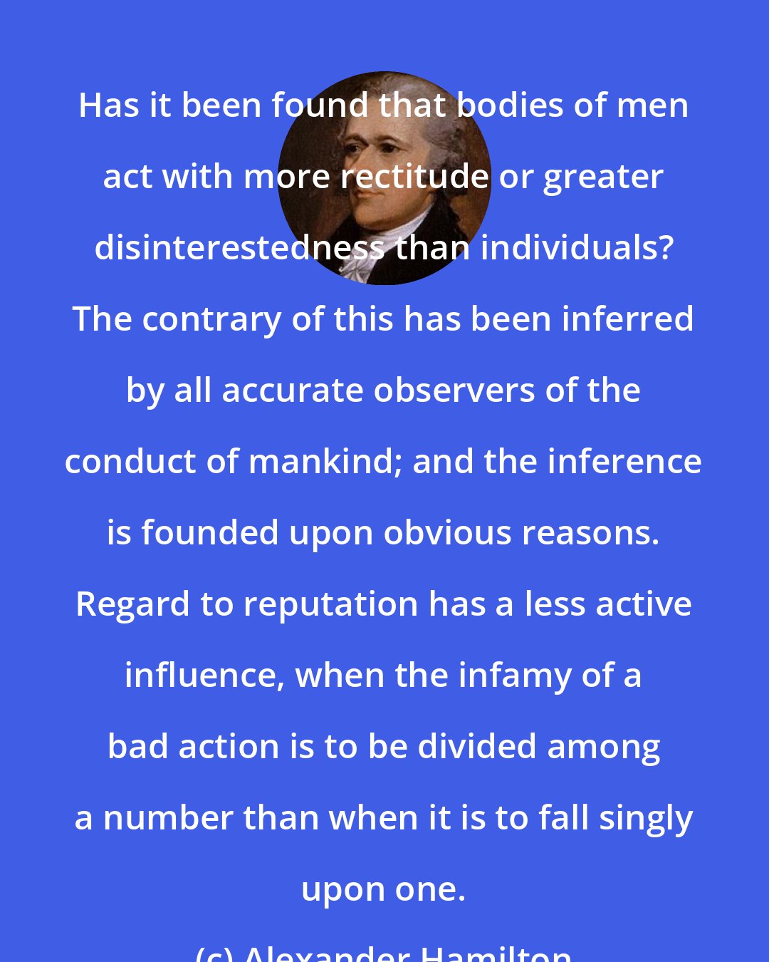 Alexander Hamilton: Has it been found that bodies of men act with more rectitude or greater disinterestedness than individuals? The contrary of this has been inferred by all accurate observers of the conduct of mankind; and the inference is founded upon obvious reasons. Regard to reputation has a less active influence, when the infamy of a bad action is to be divided among a number than when it is to fall singly upon one.