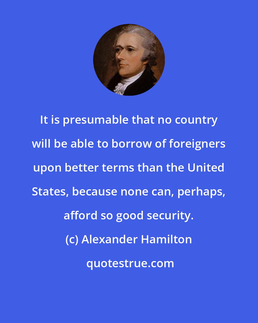 Alexander Hamilton: It is presumable that no country will be able to borrow of foreigners upon better terms than the United States, because none can, perhaps, afford so good security.