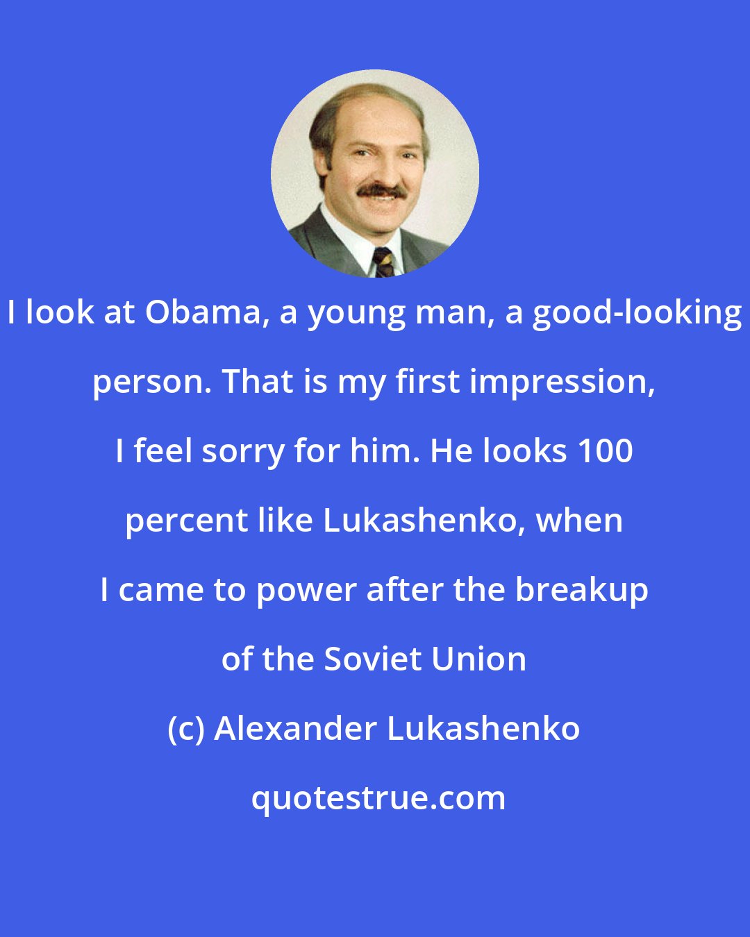 Alexander Lukashenko: I look at Obama, a young man, a good-looking person. That is my first impression, I feel sorry for him. He looks 100 percent like Lukashenko, when I came to power after the breakup of the Soviet Union