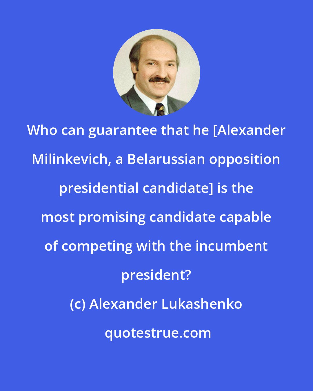 Alexander Lukashenko: Who can guarantee that he [Alexander Milinkevich, a Belarussian opposition presidential candidate] is the most promising candidate capable of competing with the incumbent president?