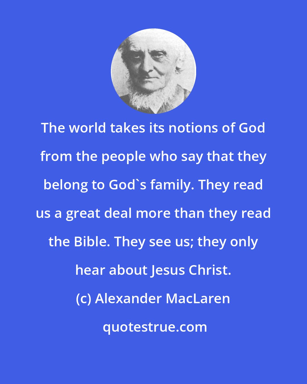 Alexander MacLaren: The world takes its notions of God from the people who say that they belong to God's family. They read us a great deal more than they read the Bible. They see us; they only hear about Jesus Christ.