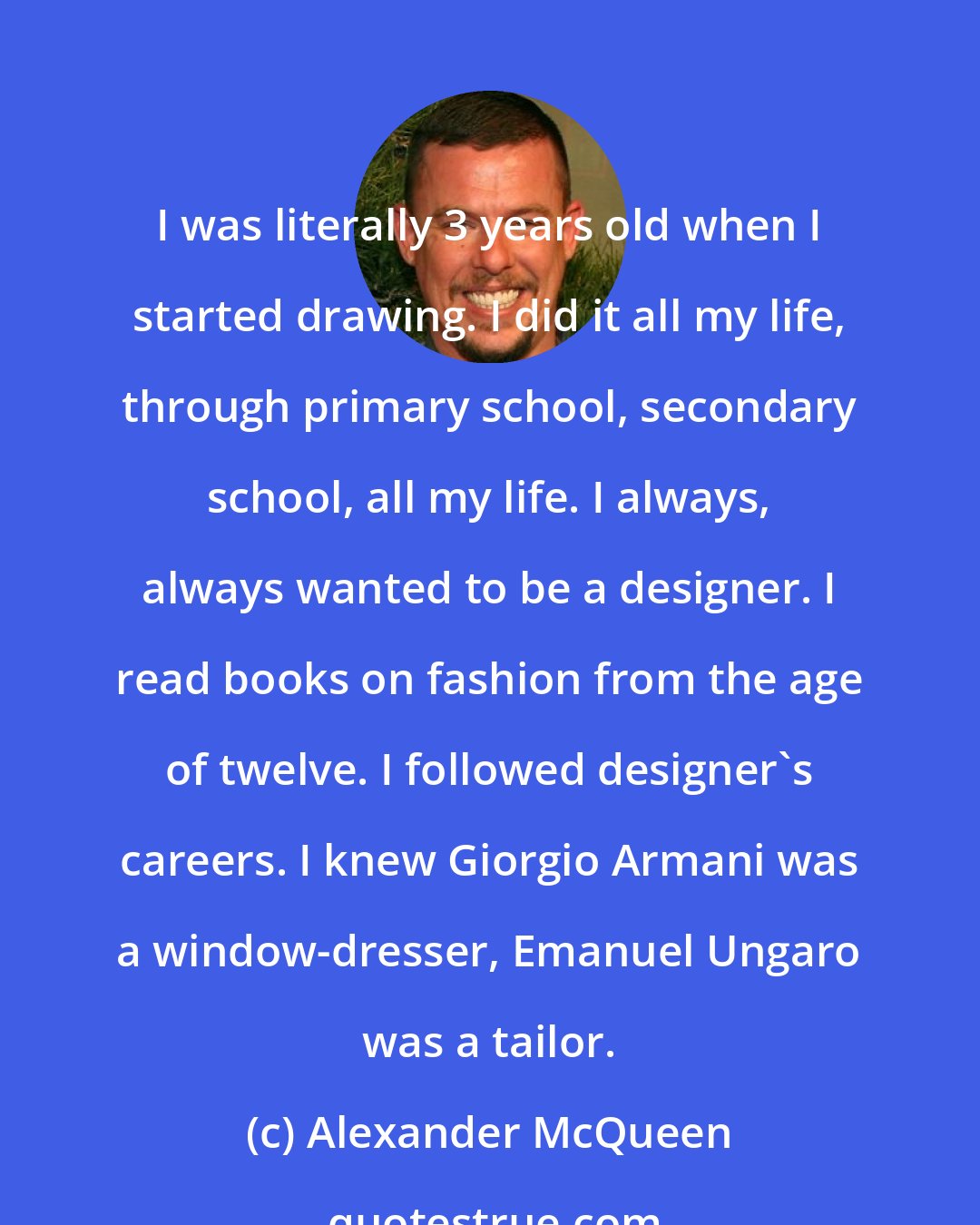 Alexander McQueen: I was literally 3 years old when I started drawing. I did it all my life, through primary school, secondary school, all my life. I always, always wanted to be a designer. I read books on fashion from the age of twelve. I followed designer's careers. I knew Giorgio Armani was a window-dresser, Emanuel Ungaro was a tailor.
