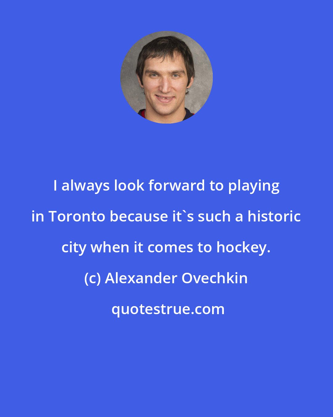 Alexander Ovechkin: I always look forward to playing in Toronto because it's such a historic city when it comes to hockey.