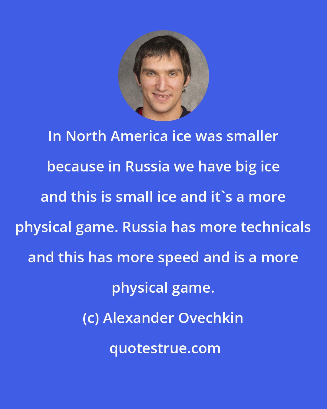 Alexander Ovechkin: In North America ice was smaller because in Russia we have big ice and this is small ice and it's a more physical game. Russia has more technicals and this has more speed and is a more physical game.