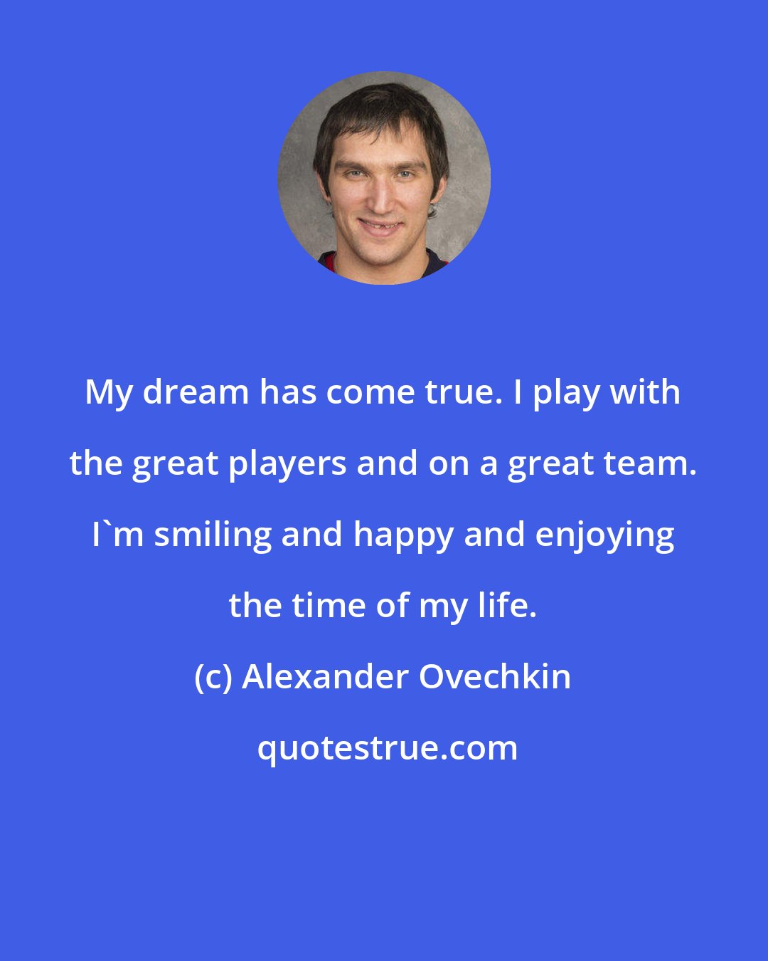 Alexander Ovechkin: My dream has come true. I play with the great players and on a great team. I'm smiling and happy and enjoying the time of my life.