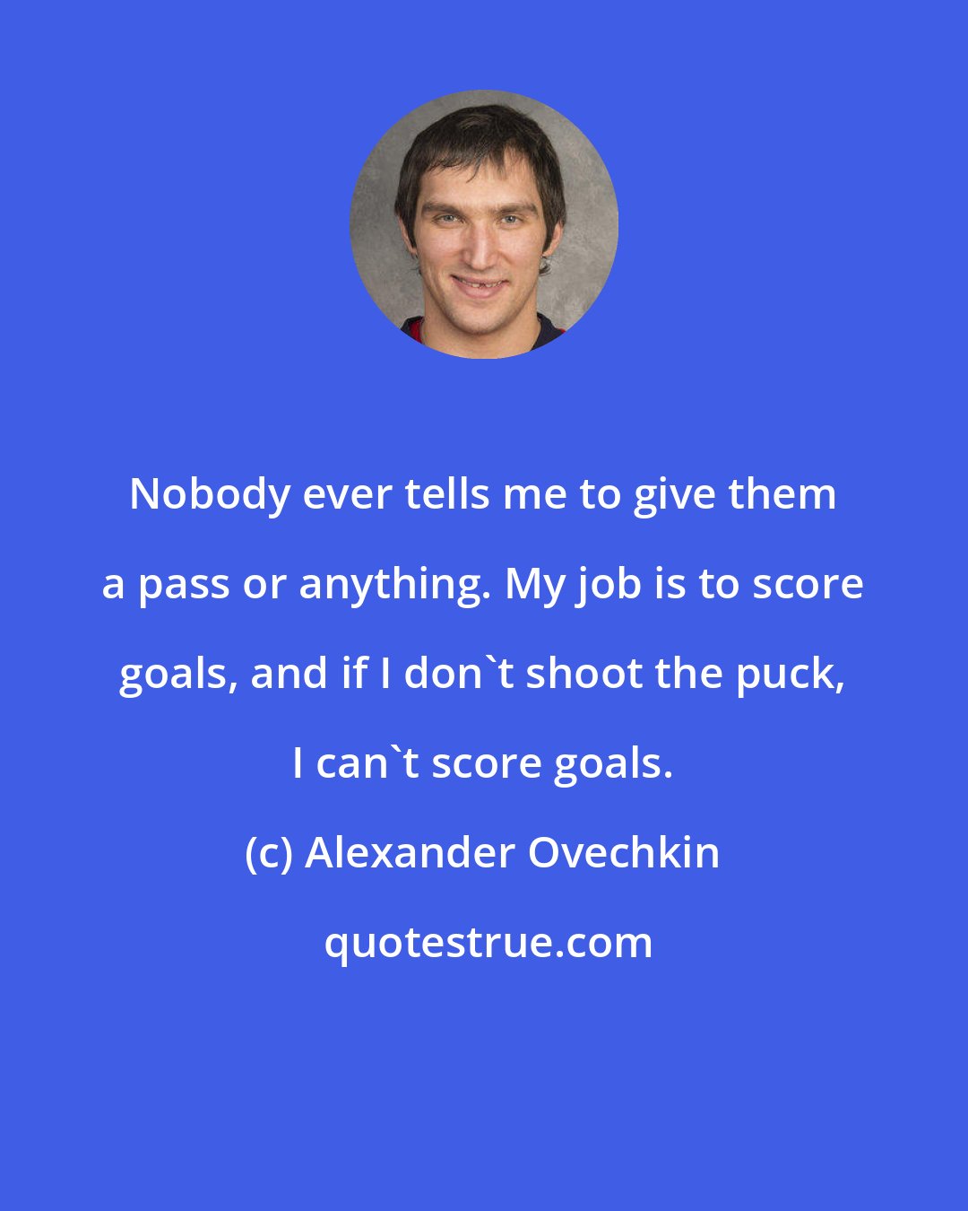 Alexander Ovechkin: Nobody ever tells me to give them a pass or anything. My job is to score goals, and if I don't shoot the puck, I can't score goals.