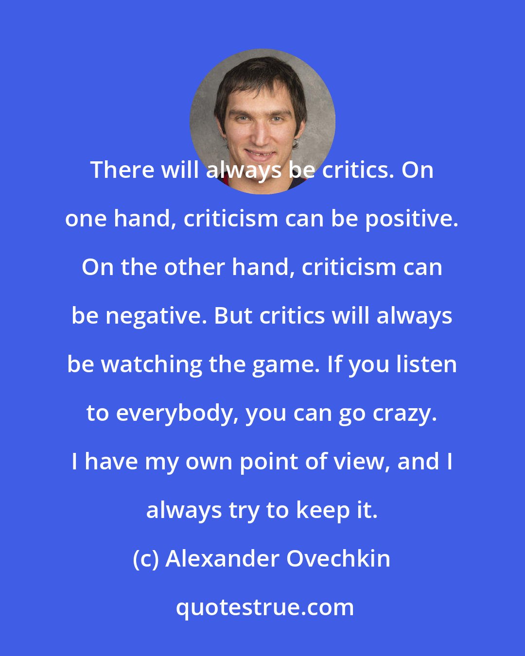 Alexander Ovechkin: There will always be critics. On one hand, criticism can be positive. On the other hand, criticism can be negative. But critics will always be watching the game. If you listen to everybody, you can go crazy. I have my own point of view, and I always try to keep it.