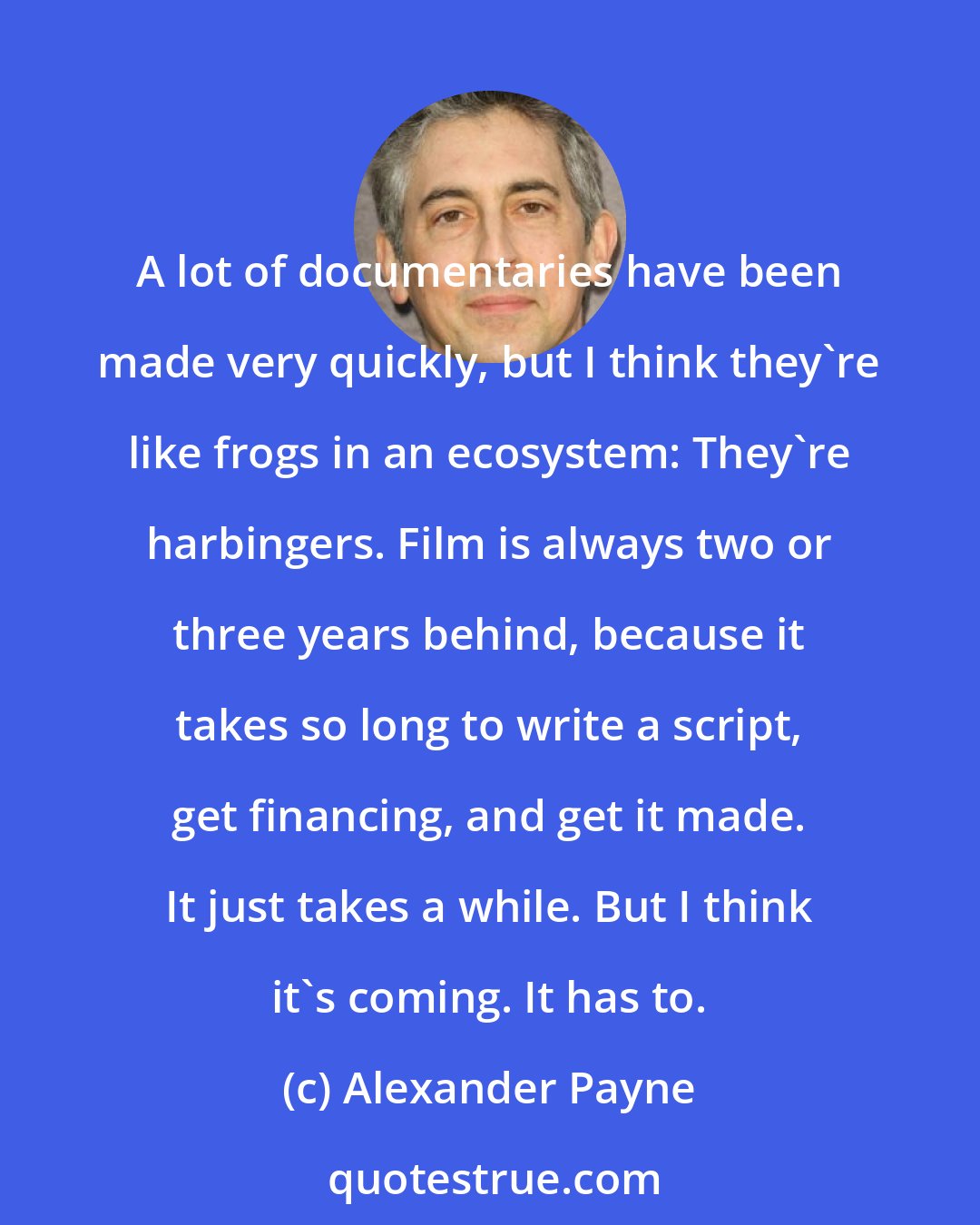 Alexander Payne: A lot of documentaries have been made very quickly, but I think they're like frogs in an ecosystem: They're harbingers. Film is always two or three years behind, because it takes so long to write a script, get financing, and get it made. It just takes a while. But I think it's coming. It has to.