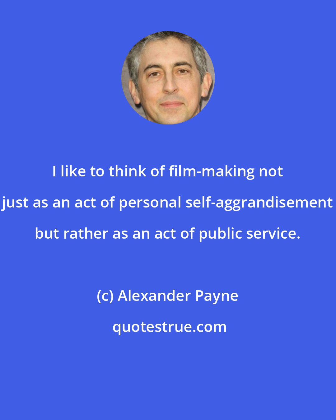 Alexander Payne: I like to think of film-making not just as an act of personal self-aggrandisement but rather as an act of public service.