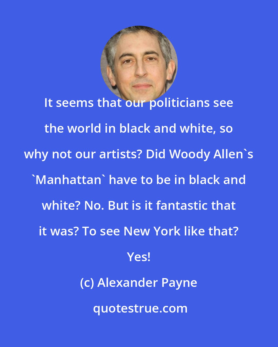 Alexander Payne: It seems that our politicians see the world in black and white, so why not our artists? Did Woody Allen's 'Manhattan' have to be in black and white? No. But is it fantastic that it was? To see New York like that? Yes!