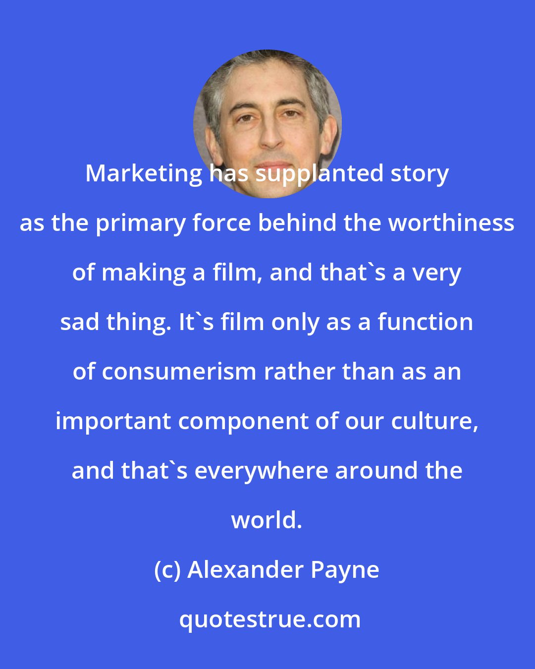 Alexander Payne: Marketing has supplanted story as the primary force behind the worthiness of making a film, and that's a very sad thing. It's film only as a function of consumerism rather than as an important component of our culture, and that's everywhere around the world.
