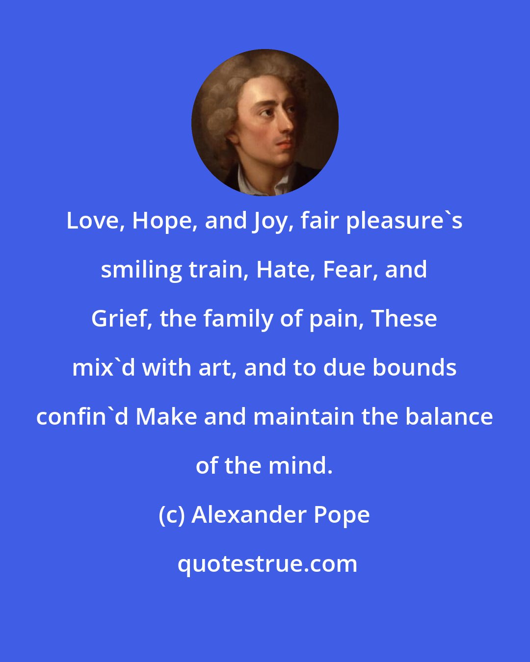 Alexander Pope: Love, Hope, and Joy, fair pleasure's smiling train, Hate, Fear, and Grief, the family of pain, These mix'd with art, and to due bounds confin'd Make and maintain the balance of the mind.
