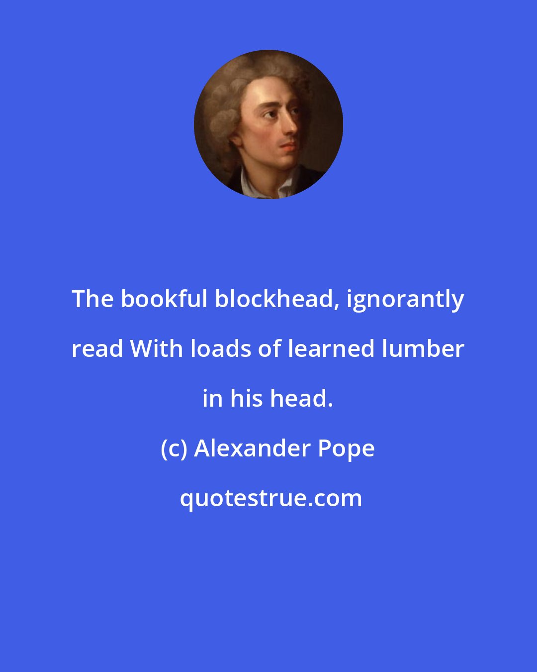 Alexander Pope: The bookful blockhead, ignorantly read With loads of learned lumber in his head.
