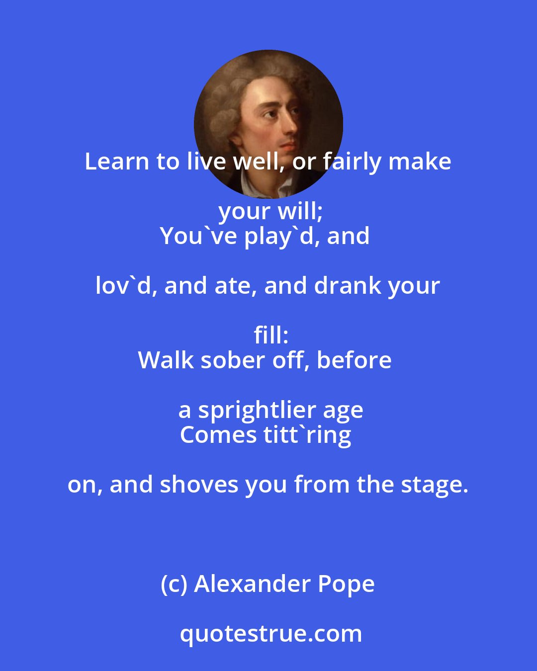 Alexander Pope: Learn to live well, or fairly make your will;
You've play'd, and lov'd, and ate, and drank your fill:
Walk sober off, before a sprightlier age
Comes titt'ring on, and shoves you from the stage.