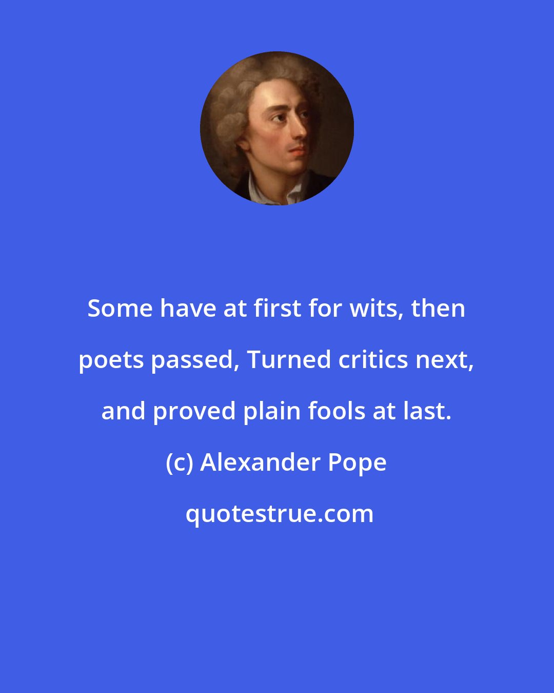 Alexander Pope: Some have at first for wits, then poets passed, Turned critics next, and proved plain fools at last.