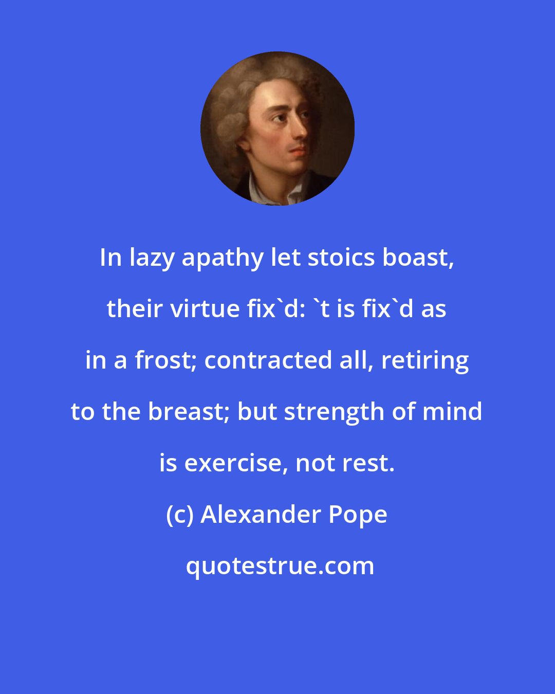 Alexander Pope: In lazy apathy let stoics boast, their virtue fix'd: 't is fix'd as in a frost; contracted all, retiring to the breast; but strength of mind is exercise, not rest.