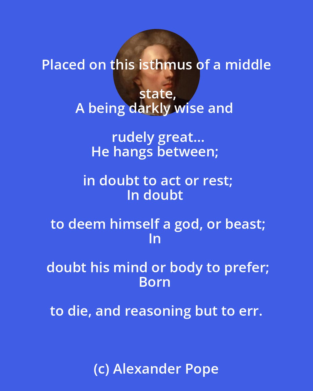 Alexander Pope: Placed on this isthmus of a middle state,
A being darkly wise and rudely great...
He hangs between; in doubt to act or rest;
In doubt to deem himself a god, or beast;
In doubt his mind or body to prefer;
Born to die, and reasoning but to err.