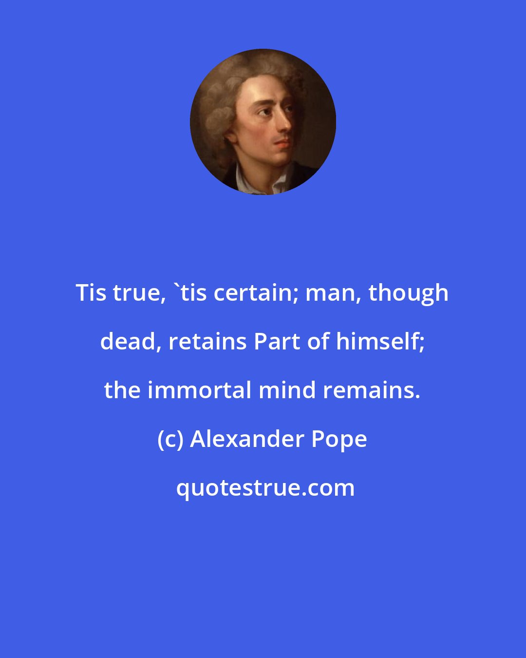 Alexander Pope: Tis true, 'tis certain; man, though dead, retains Part of himself; the immortal mind remains.