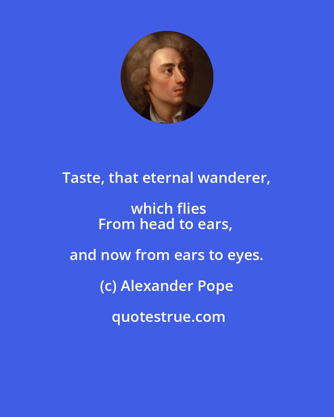 Alexander Pope: Taste, that eternal wanderer, which flies
From head to ears, and now from ears to eyes.