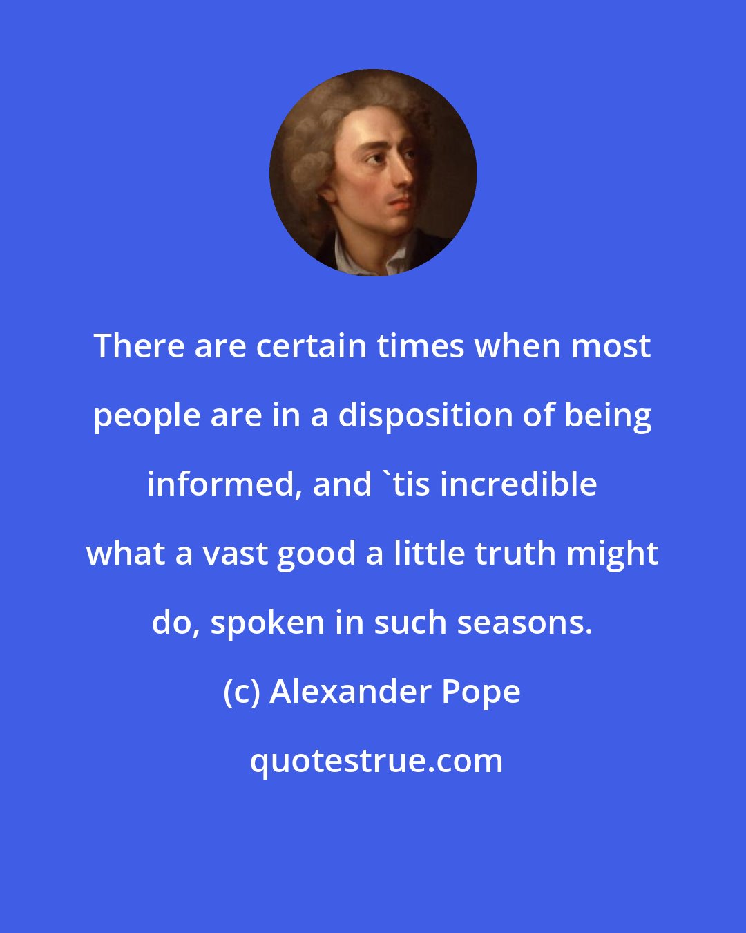 Alexander Pope: There are certain times when most people are in a disposition of being informed, and 'tis incredible what a vast good a little truth might do, spoken in such seasons.