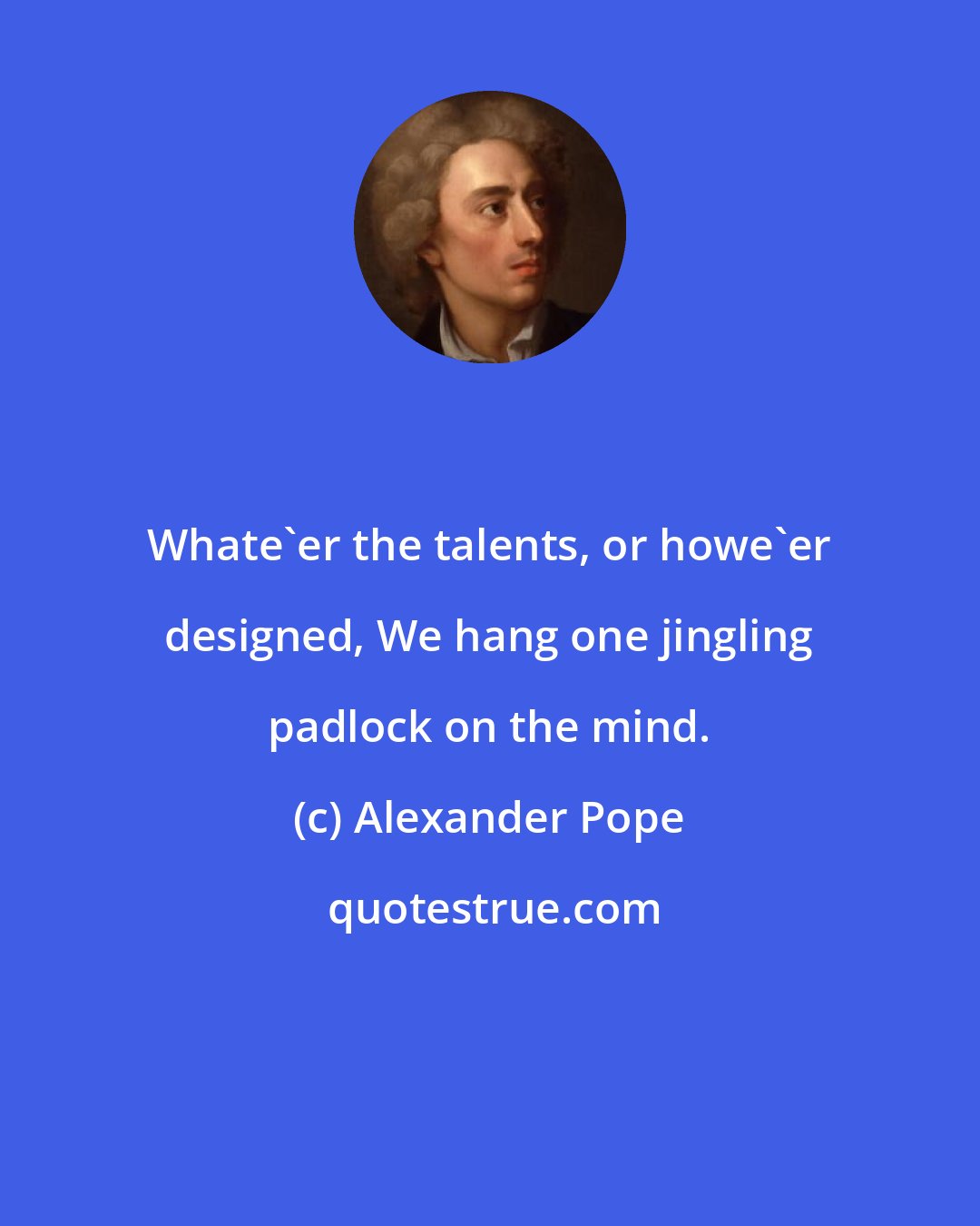 Alexander Pope: Whate'er the talents, or howe'er designed, We hang one jingling padlock on the mind.