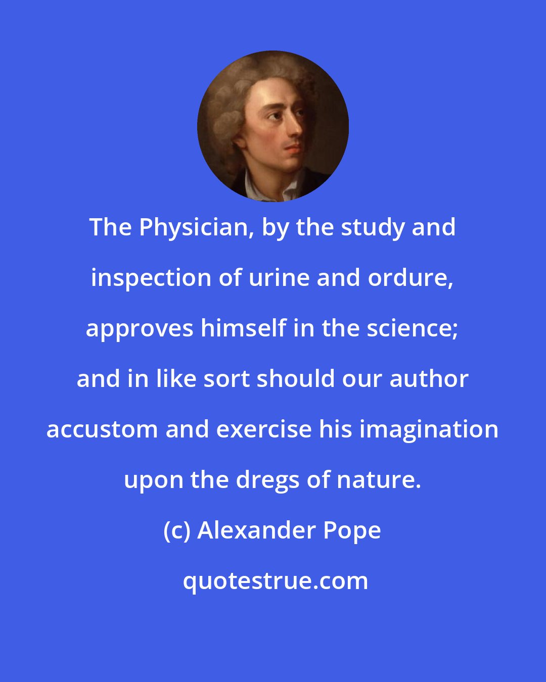 Alexander Pope: The Physician, by the study and inspection of urine and ordure, approves himself in the science; and in like sort should our author accustom and exercise his imagination upon the dregs of nature.
